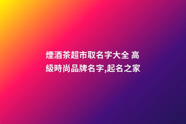 煙酒茶超市取名字大全 高級時尚品牌名字,起名之家